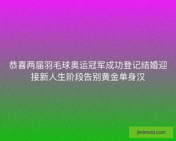 恭喜两届羽毛球奥运冠军成功登记结婚迎接新人生阶段告别黄金单身汉