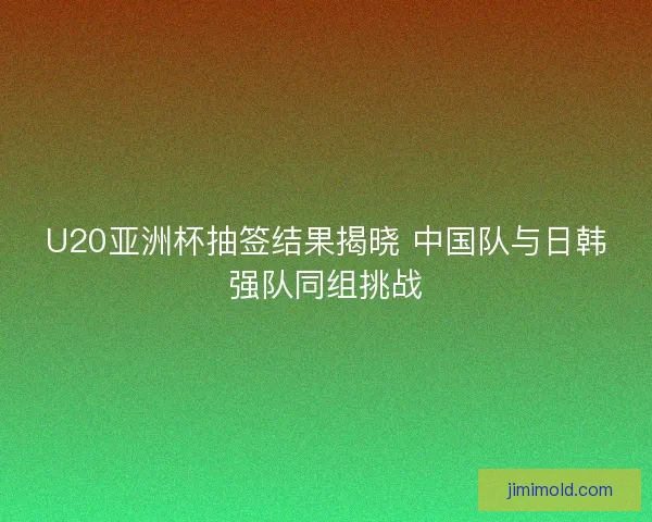 U20亚洲杯抽签结果揭晓 中国队与日韩强队同组挑战 U20亚洲杯抽签结果揭晓 中国队与日韩强队同组挑战