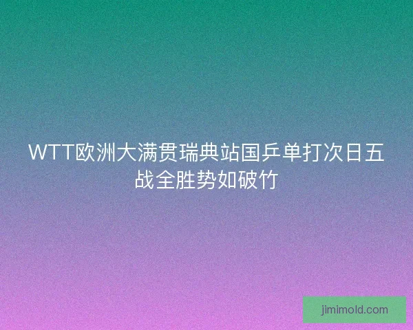 WTT欧洲大满贯瑞典站国乒单打次日五战全胜势如破竹