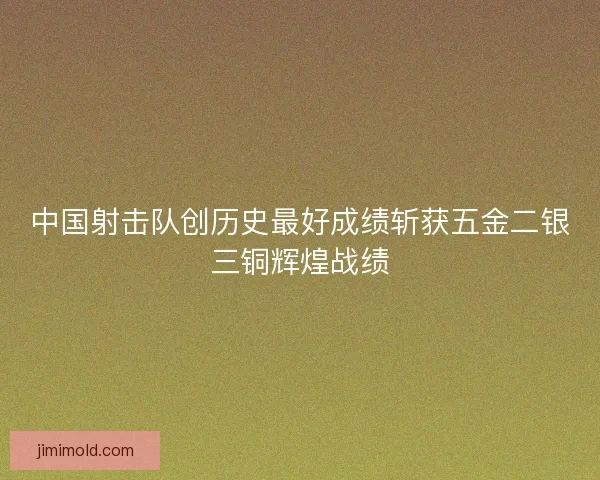中国射击队创历史最好成绩斩获五金二银三铜辉煌战绩