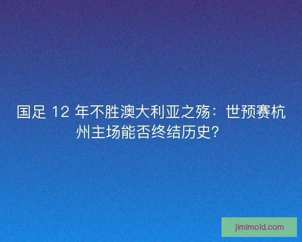 国足 12 年不胜澳大利亚之殇：世预赛杭州主场能否终结历史？