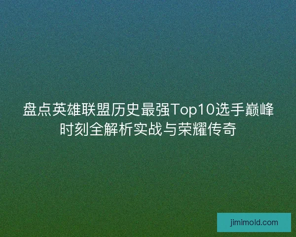 盘点英雄联盟历史最强Top10选手巅峰时刻全解析实战与荣耀传奇