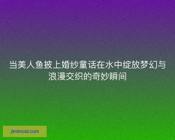 当美人鱼披上婚纱童话在水中绽放梦幻与浪漫交织的奇妙瞬间 当美人鱼披上婚纱童话在水中绽放梦幻与浪漫交织的奇妙瞬间