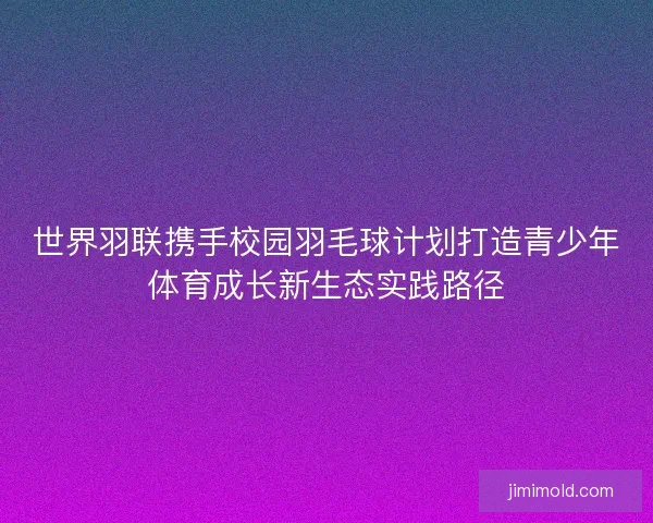 世界羽联携手校园羽毛球计划打造青少年体育成长新生态实践路径 世界羽联携手校园羽毛球计划打造青少年体育成长新生态实践路径