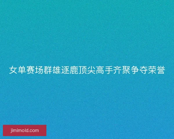 女单赛场群雄逐鹿顶尖高手齐聚争夺荣誉