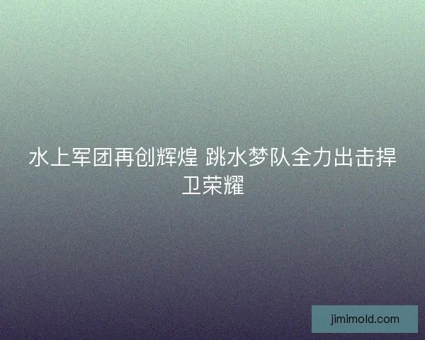 水上军团再创辉煌 跳水梦队全力出击捍卫荣耀