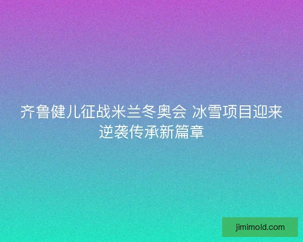 齐鲁健儿征战米兰冬奥会 冰雪项目迎来逆袭传承新篇章