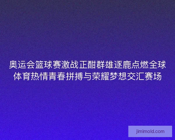 奥运会篮球赛激战正酣群雄逐鹿点燃全球体育热情青春拼搏与荣耀梦想交汇赛场