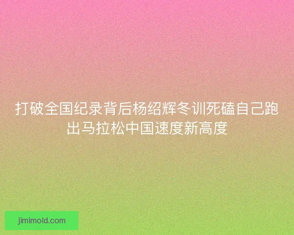 打破全国纪录背后杨绍辉冬训死磕自己跑出马拉松中国速度新高度